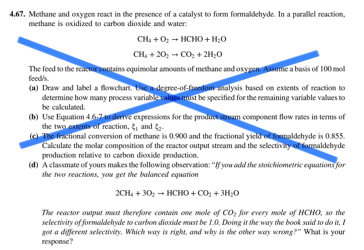 4.67. Methane and oxygen react in the presence of a catalyst to form formaldehyde. In a parallel reaction,
methane is oxidized to carbon dioxide and water:
CH4 + O₂ → HCHO + H₂O
CH4 +202 → CO₂ + 2H₂O
The feed to the reactor contains equimolar amounts of methane and oxygen. Assume a basis of 100 mol
feed/s.
(a) Draw and label a flowchart. Use a degree-of-freedom analysis based on extents of reaction to
determine how many process variable values must be specified for the remaining variable values to
be calculated.
(b) Use Equation 4.6-7 to derive expressions for the product stream component flow rates in terms of
the two extents of reaction, ₁ and ₂.
The fractional conversion of methane is 0.900 and the fractional yield of formaldehyde is 0.855.
Calculate the molar composition of the reactor output stream and the selectivity of formaldehyde
production relative to carbon dioxide production.
(d) A classmate of yours makes the following observation: "If you add the stoichiometric equations for
the two reactions, you get the balanced equation
2CH4 +302 HCHO + CO₂ + 3H₂O
The reactor output must therefore contain one mole of CO₂ for every mole of HCHO, so the
selectivity of formaldehyde to carbon dioxide must be 1.0. Doing it the way the book said to do it, I
got a different selectivity. Which way is right, and why is the other way wrong?" What is your
response?