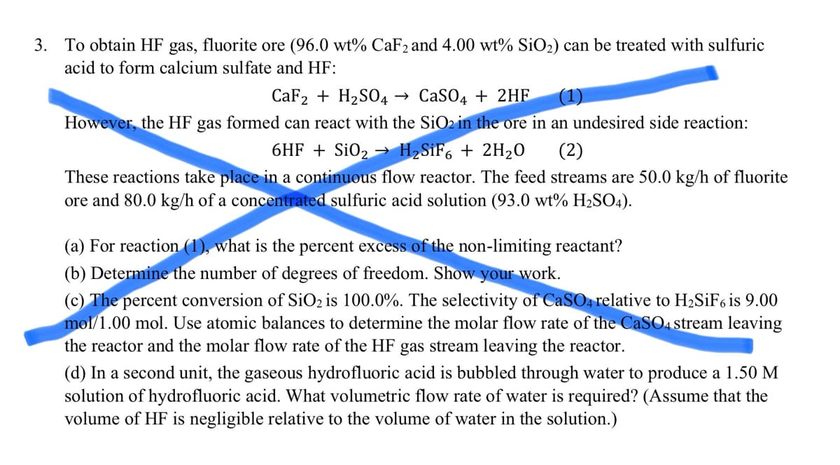 3. To obtain HF gas, fluorite ore (96.0 wt% CaF2 and 4.00 wt% SiO₂) can be treated with sulfuric
acid to form calcium sulfate and HF:
CaF₂ + H₂SO4 → CaSO4 + 2HF (1)
However, the HF gas formed can react with the SiO2 in the ore in an undesired side reaction:
6HF + SiO₂ → H₂SiF6 + 2H₂O
(2)
These reactions take place in a continuous flow reactor. The feed streams are 50.0 kg/h of fluorite
ore and 80.0 kg/h of a concentrated sulfuric acid solution (93.0 wt% H₂SO4).
(a) For reaction (1), what is the percent excess of the non-limiting reactant?
(b) Determine the number of degrees of freedom. Show your work.
(c) The percent conversion of SiO2 is 100.0%. The selectivity of CaSO4 relative to H₂SiF6 is 9.00
mol/1.00 mol. Use atomic balances determine the molar flow rate of the CaSO4 stream leaving
the reactor and the molar flow rate of the HF gas stream leaving the reactor.
(d) In a second unit, the gaseous hydrofluoric acid is bubbled through water to produce a 1.50 M
solution of hydrofluoric acid. What volumetric flow rate of water is required? (Assume that the
volume of HF is negligible relative to the volume of water in the solution.)