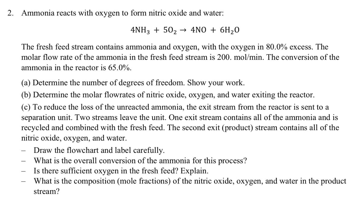 2. Ammonia reacts with oxygen to form nitric oxide and water:
4NH3 + 50₂ → 4NO + 6H₂O
The fresh feed stream contains ammonia and oxygen, with the oxygen in 80.0% excess. The
molar flow rate of the ammonia in the fresh feed stream is 200. mol/min. The conversion of the
ammonia in the reactor is 65.0%.
(a) Determine the number of degrees of freedom. Show your work.
(b) Determine the molar flowrates of nitric oxide, oxygen, and water exiting the reactor.
(c) To reduce the loss of the unreacted ammonia, the exit stream from the reactor is sent to a
separation unit. Two streams leave the unit. One exit stream contains all of the ammonia and is
recycled and combined with the fresh feed. The second exit (product) stream contains all of the
nitric oxide, oxygen, and water.
Draw the flowchart and label carefully.
What is the overall conversion of the ammonia for this process?
Is there sufficient oxygen in the fresh feed? Explain.
What is the composition (mole fractions) of the nitric oxide, oxygen, and water in the product
stream?