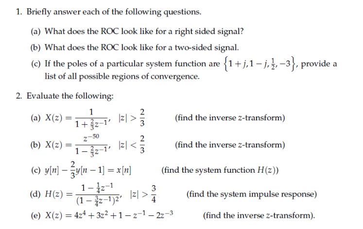1. Briefly answer each of the following questions.
(a) What does the ROC look like for a right sided signal?
(b) What does the ROC look like for a two-sided signal.
(c) If the poles of a particular system function are {1+j,1– j,}, -3}, provide a
list of all possible regions of convergence.
2. Evaluate the following:
(a) X(z) :
(find the inverse z-transform)
1+z-1' z[ >
1+3z-1'
2-50
|z| <
1- z-1'
(b) X(z) =
(find the inverse z-transform)
(c) ylw] - gvlu- 1] = x[미]
(find the system function H(z))
1- z-1
3
|리 >
(find the system impulse response)
(d) H(z) =
%3D
(1 – z-1)2'
4
(e) X(z) = 4zª + 3z² +1 – z-1 – 2z-3
(find the inverse z-transform).
