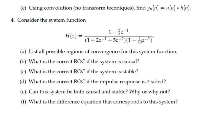 (c) Using convolution (no transform techniques), find yu[n] = u[n] * h[n].
4. Consider the system function
1-žz-1
(1+2z-1 +5z-2)(1 – 102-1)"
H(z) =
(a) List all possible regions of convergence for this system function.
(b) What is the correct ROC if the system is causal?
(c) What is the correct ROC if the system is stable?
(d) What is the correct ROC if the impulse response is 2 sided?
(e) Can this system be both causal and stable? Why or why not?
(f) What is the difference equation that corresponds to this system?
