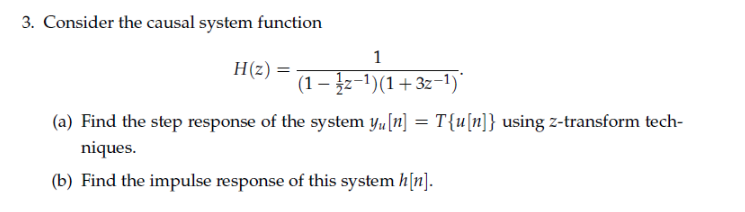 3. Consider the causal system function
H(z) =
(1 – įz-1)(1+3z-1)
(a) Find the step response of the system yu[n] = T{u[n]} using z-transform tech-
niques.
(b) Find the impulse response of this system h[n].
