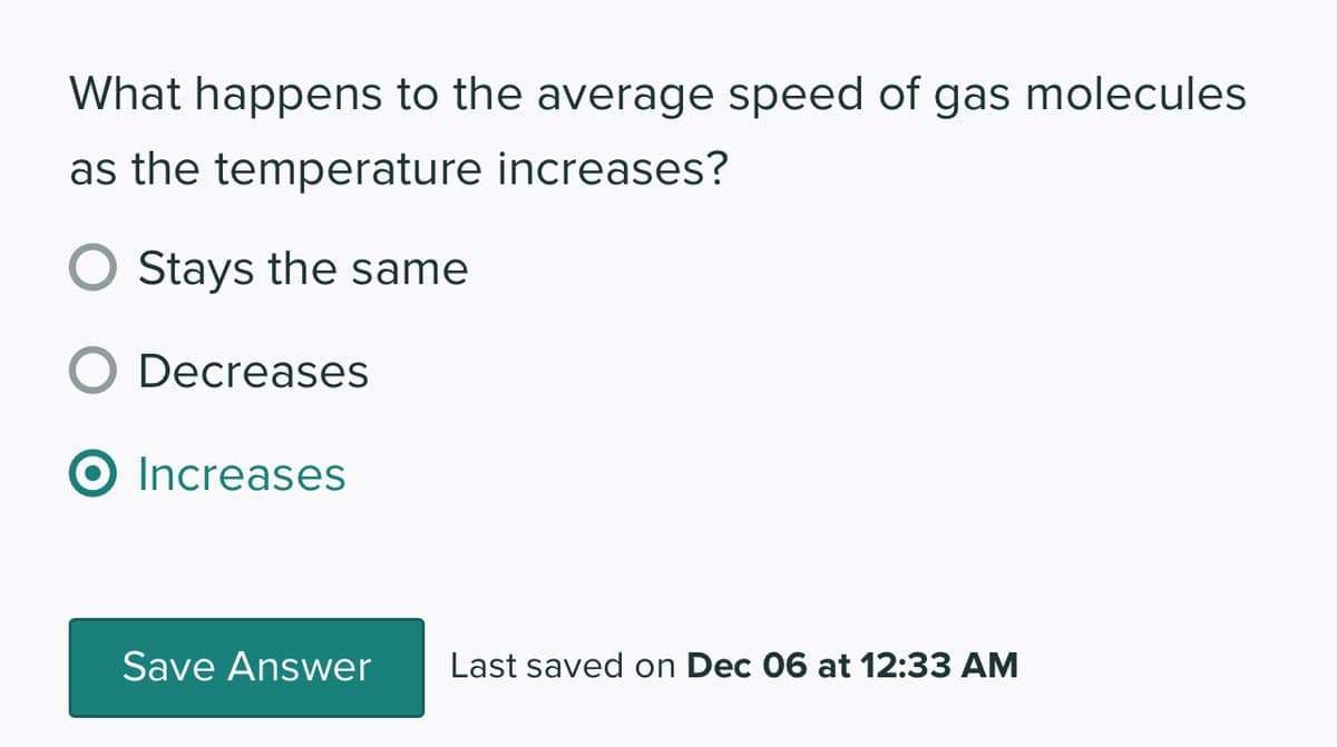 What happens to the average speed of gas molecules
as the temperature increases?
Stays the same
O Decreases
O Increases
Save Answer Last saved on Dec 06 at 12:33 AM