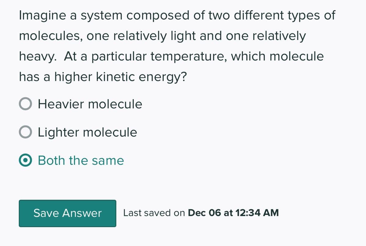 Imagine a system composed of two different types of
molecules, one relatively light and one relatively
heavy. At a particular temperature, which molecule
has a higher kinetic energy?
Heavier molecule
O Lighter molecule
O Both the same
Save Answer Last saved on Dec 06 at 12:34 AM