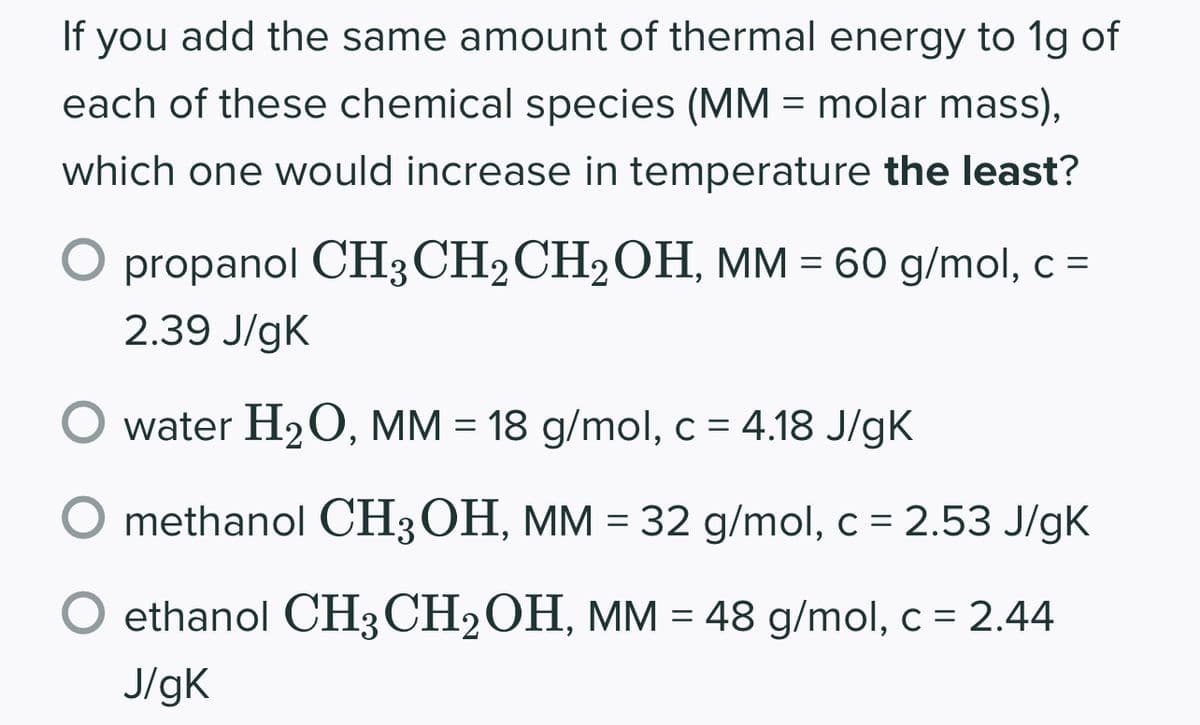 If you add the same amount of thermal energy to 1g of
each of these chemical species (MM = molar mass),
which one would increase in temperature the least?
propanol CH3CH2CH₂OH, MM = 60 g/mol, c =
2.39 J/gK
water H₂O, MM = 18 g/mol, c = 4.18 J/gK
methanol CH3OH, MM = 32 g/mol, c = 2.53 J/gK
ethanol CH3 CH₂OH, MM = 48 g/mol, c = 2.44
J/gK
