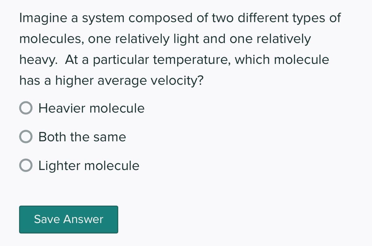 Imagine a system composed of two different types of
molecules, one relatively light and one relatively
heavy. At a particular temperature, which molecule
has a higher average velocity?
O Heavier molecule
O Both the same
O Lighter molecule
Save Answer