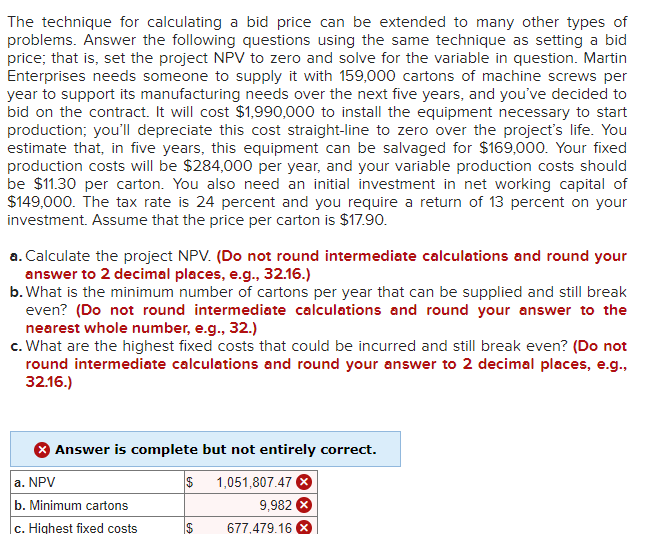 The technique for calculating a bid price can be extended to many other types of
problems. Answer the following questions using the same technique as setting a bid
price; that is, set the project NPV to zero and solve for the variable in question. Martin
Enterprises needs someone to supply it with 159,000 cartons of machine screws per
year to support its manufacturing needs over the next five years, and you've decided to
bid on the contract. It will cost $1,990,000 to install the equipment necessary to start
production; you'll depreciate this cost straight-line to zero over the project's life. You
estimate that, in five years, this equipment can be salvaged for $169,000. Your fixed
production costs will be $284,000 per year, and your variable production costs should
be $11.30 per carton. You also need an initial investment in net working capital of
$149,000. The tax rate is 24 percent and you require a return of 13 percent on your
investment. Assume that the price per carton is $17.90.
a. Calculate the project NPV. (Do not round intermediate calculations and round your
answer to 2 decimal places, e.g., 32.16.)
b. What is the minimum number of cartons per year that can be supplied and still break
even? (Do not round intermediate calculations and round your answer to the
nearest whole number, e.g., 32.)
c. What are the highest fixed costs that could be incurred and still break even? (Do not
round intermediate calculations and round your answer to 2 decimal places, e.g.,
32.16.)
Answer is complete but not entirely correct.
1,051,807.47
a. NPV
b. Minimum cartons
c. Highest fixed costs
$
$
9,982 X
677,479.16 X