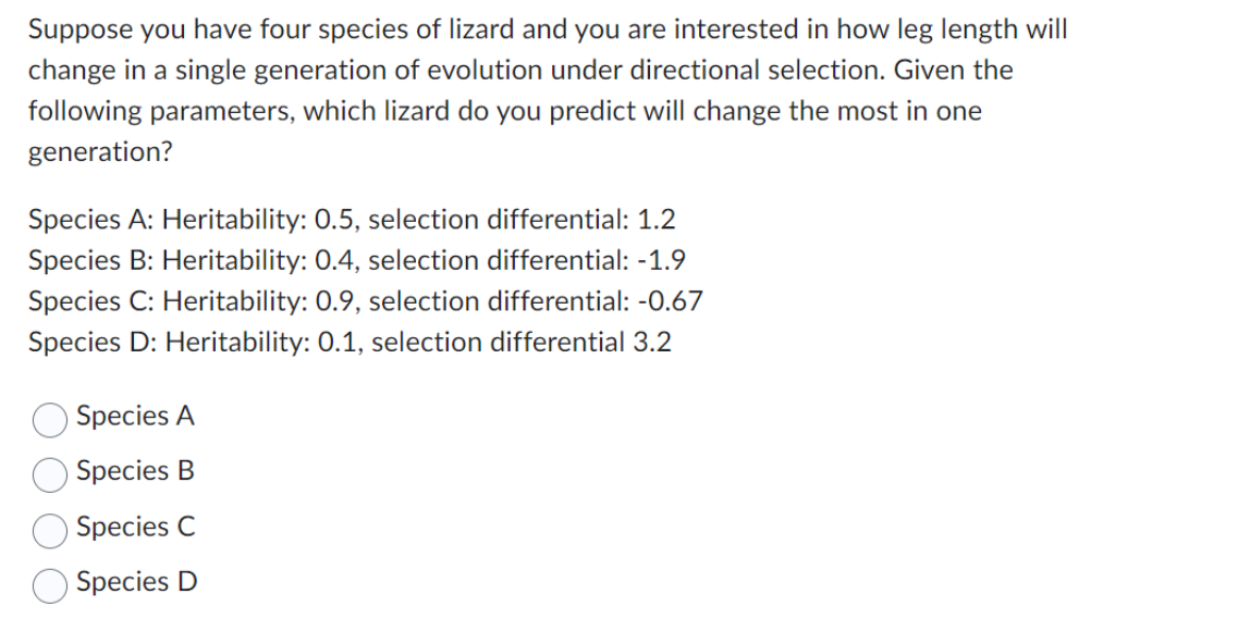 Suppose you have four species of lizard and you are interested in how leg length will
change in a single generation of evolution under directional selection. Given the
following parameters, which lizard do you predict will change the most in one
generation?
Species A: Heritability: 0.5, selection differential: 1.2
Species B: Heritability: 0.4, selection differential: -1.9
Species C: Heritability: 0.9, selection differential: -0.67
Species D: Heritability: 0.1, selection differential 3.2
Species A
Species B
Species C
Species D