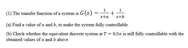 1
(1) The transfer function of a system is G (s)
sta
s+b
(a) Find a value of a and b, to make the system fully controllable
(b) Check whether the equivalent discrete system at T =
0.5n is still fully controllable with the
obtained values of a and b above
