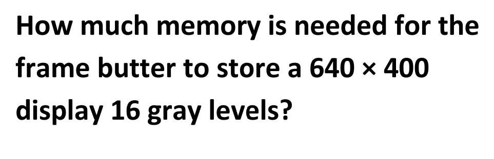 How much memory is needed for the
frame butter to store a 640 × 400
display 16 gray levels?