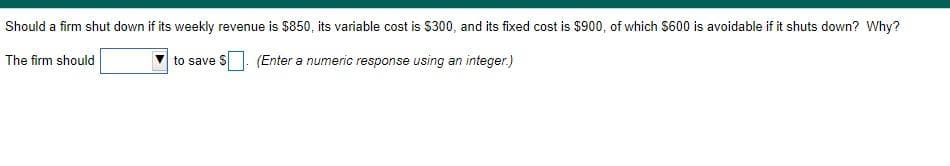 Should a firm shut down if its weekly revenue is $850, its variable cost is $300, and its fixed cost is $900, of which S600 is avoidable if it shuts down? Why?
The firm should
to save S (Enter a numeric response using an integer.)
