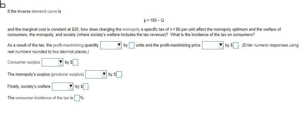 If the inverse demand curve is
p= 180 - 0
and the marginal cost is constant at $20, how does charging the monopoly a specific tax of t= 56 per unit affect the monopoly optimum and the welfare of
consumers, the monopoly, and society (where society's welfare includes the tax revenue)? What is the incidence of the tax on consumers?
As a result of the tax, the profit-maximizing quantity
by
units and the profit-maximizing price
by S. (Enter numeric responses using
real numbers rounded to two decimal places.)
Consumer surplus
by $
The monopoly's surplus (producer surplus)
V by S
Finally, society's welfare
by S
The consumer incidence of the tax is %.
