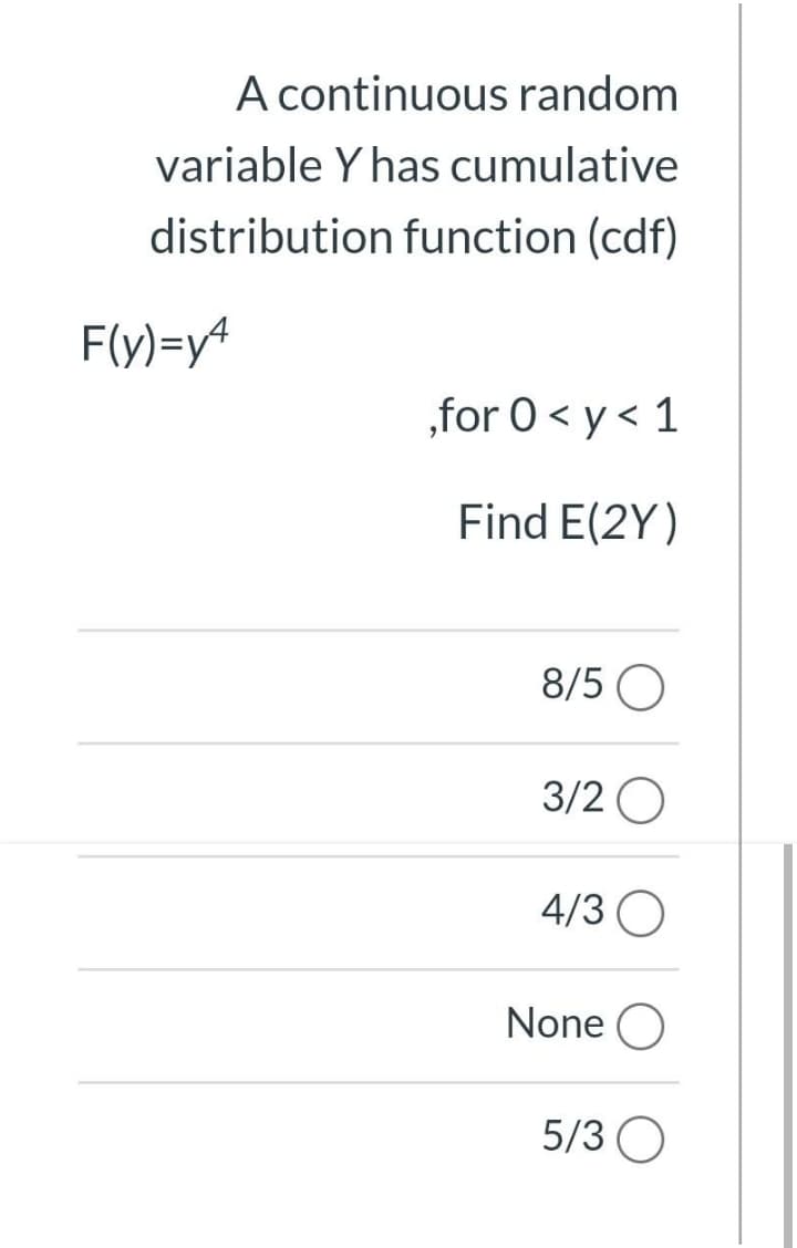 A continuous random
variable Y has cumulative
distribution function (cdf)
F(y)=y4
„for 0 < y < 1
Find E(2Y)
8/5 O
3/2 O
4/3 O
None O
5/3 O
