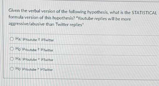 Given the verbal version of the following hypothesis, what is the STATISTICAL
formula version of this hypothesis? "Youtube replies will be more
aggressive/abusive than Twitter replies"
O HA: HYoutube 2 UTwitter
O Ho: HYoutube 2 HTwitter
O HA HYoutube Twitter
O Ho: HYoutube HTwitter
