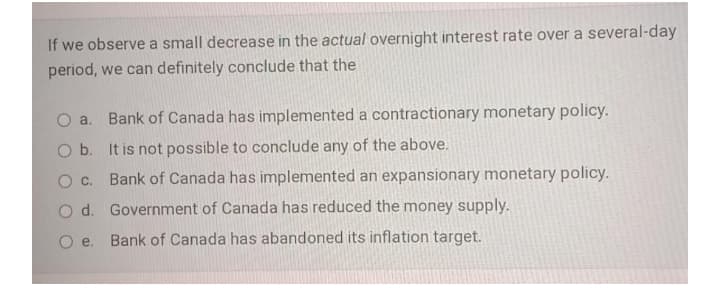 If we observe a small decrease in the actual overnight interest rate over a several-day
period, we can definitely conclude that the
O a.
Bank of Canada has implemented a contractionary monetary policy.
O b. It is not possible to conclude any of the above.
O c. Bank of Canada has implemented an expansionary monetary policy.
O d. Government of Canada has reduced the money supply.
O e. Bank of Canada has abandoned its inflation target.
