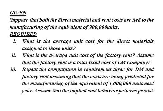 Suppose that both the direct material and rent costs are tied to the
таниfаcturing of the equivalent of 900,000инits.
REQUIRED
i.
What is the average unit cost for the direct materials
assigned to those units?
What is the average unit cost of the factory rent? Assume
that the factory rent is a totai fixed cost of LM Company.
iii. Repeat the computation in requirement three for DM and
factory rent assuming that the costs are being predicted for
the manufacturing of the equivalent of 1,000,000 units next
year. Assume that the implied cost bekavior patterns persist.
ii.
