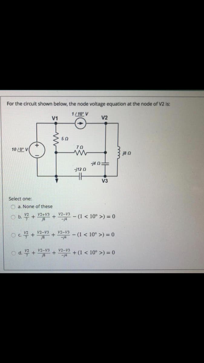 For the circuit shown below, the node voltage equation at the node of V2 is:
1/10° V
V1
V2
50
70
10 /0° V
j8 a
-j4 0=
-j12 0
V3
Select one:
O a. None of these
V2+V3
V2-V3
O b. 꼭 +
- (1 < 10° >) = 0
००५ + + -
V2-V3
V2-V3
- (1 < 10° >) = 0
V2-V3
od.무+ + +(1 < 10° >) = 0
V2-V3
-14
