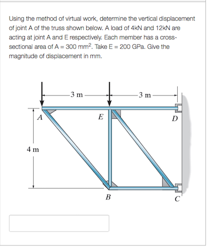 Using the method of virtual work, determine the vertical displacement
of joint A of the truss shown below. A load of 4kN and 12kN are
acting at joint A and E respectively. Each member has a cross-
sectional area of A = 300 mm². Take E = 200 GPa. Give the
magnitude of displacement in mm.
4 m
-3 m
E
B
-3 m
D
