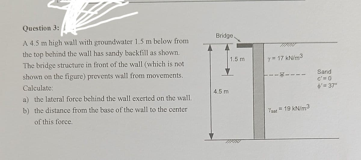 Question 3:
A 4.5 m high wall with groundwater 1.5 m below from
the top behind the wall has sandy backfill as shown.
The bridge structure in front of the wall (which is not
shown on the figure) prevents wall from movements.
Calculate:
a) the lateral force behind the wall exerted on the wall.
b) the distance from the base of the wall to the center
of this force.
Bridge.
4.5 m
1.5 m
y = 17 kN/m³
Ysat = 19 kN/m3
Sand
c'= 0
$' = 37°