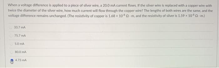 When a voltage difference is applied to a piece of silver wire, a 20.0 mA current flows. If the silver wire is replaced with a copper wire with
twice the diameter of the silver wire, how much current will flow through the copper wire? The lengths of both wires are the same, and the
voltage difference remains unchanged. (The resistivity of copper is 1.68 x 1080 m, and the resistivity of silver is 1.59 x 100 m.)
33.7 mA
75,7 mA
5.0 mA
80,0 mA
4.73 mA