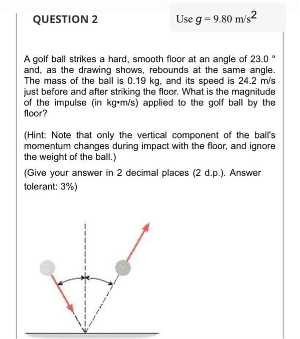 QUESTION 2
Use g = 9.80 m/s2
A golf ball strikes a hard, smooth floor at an angle of 23.0°
and, as the drawing shows, rebounds at the same angle.
The mass of the ball is 0.19 kg, and its speed is 24.2 m/s
just before and after striking the floor. What is the magnitude
of the impulse (in kg-m/s) applied to the golf ball by the
floor?
(Hint: Note that only the vertical component of the ball's
momentum changes during impact with the floor, and ignore
the weight of the ball.)
(Give your answer in 2 decimal places (2 d.p.). Answer
tolerant: 3%)
