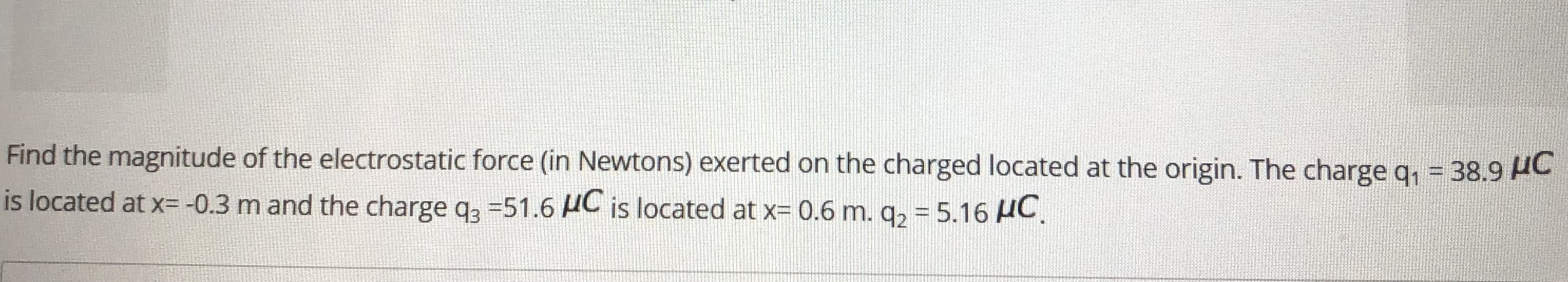 %3D
Find the magnitude of the electrostatic force (in Newtons) exerted on the charged located at the origin. The charge q, = 38.9 AC
is located at x= -0.3 m and the charge q3 =51.6 HC is located at x= 0.6 m. q2 = 5.16 AC.
