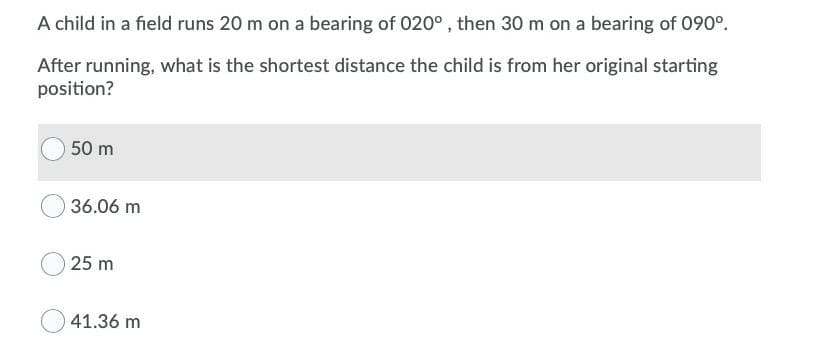 A child in a field runs 20 m on a bearing of 020°, then 30 m on a bearing of 090°.
After running, what is the shortest distance the child is from her original starting
position?
50 m
36.06 m
25 m
41.36 m