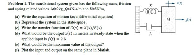 Problem 1. The translational system given has the following mass, friction
and spring related values. M=2kg. f=4N-s/m and K=8N/m,
x(1)
(a) Write the equation of motion (as a differential equation).
(b) Represent the system in the state-space.
(c) Write the transfer function of G(s) = X(s)/F(s)
(d) What would be the output x(t) in meters in steady-state when the
applied input is f(t) = 2 N
(e) What would be the maximum value of the output?
() Plot the input and output on the same plane in Matlab.
M
