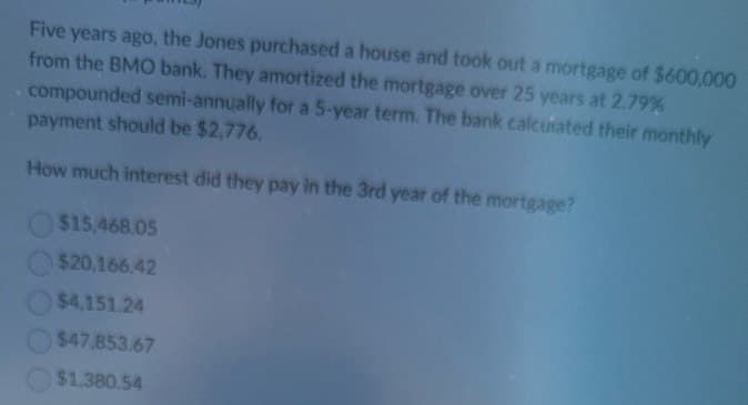 Five years ago, the Jones purchased a house and took out a mortgage of $600,000
from the BMO bank. They amortized the mortgage over 25 years at 2.79%
compounded semi-annually for a 5-year term. The bank calcurated their monthly
payment should be $2,776.
How much interest did they pay in the 3rd year of the mortgage?
$15,468.05
$20,166.42
$4,151.24
$47.853.67
$1,380.54