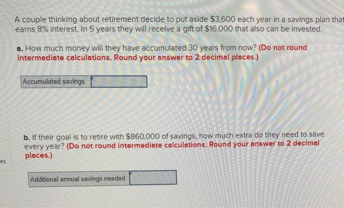 A couple thinking about retirement decide to put aside $3,600 each year in a savings plan that
earns 8% interest. In 5 years they will receive a gift of $16,000 that also can be invested.
a. How much money will they have accumulated 30 years from now? (Do not round
intermediate calculations. Round your answer to 2 decimal places.)
Accumulated savings
es
b. If their goal is to retire with $860,000 of savings, how much extra do they need to save
every year? (Do not round intermediate calculations. Round your answer to 2 decimal
places.)
Additional annual savings needed