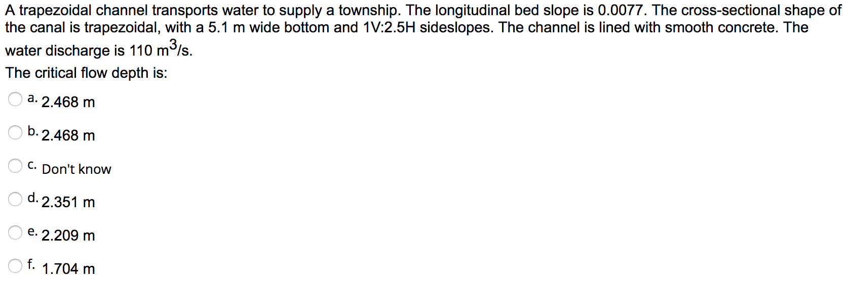 A trapezoidal channel transports water to supply a township. The longitudinal bed slope is 0.0077. The cross-sectional shape of
the canal is trapezoidal, with a 5.1 m wide bottom and 1V:2.5H sideslopes. The channel is lined with smooth concrete. The
water discharge is 110 m/s.
The critical flow depth is:
a. 2.468 m
b. 2.468 m
C. Don't know
d. 2.351 m
e. 2.209 m
f.
1.704 m
