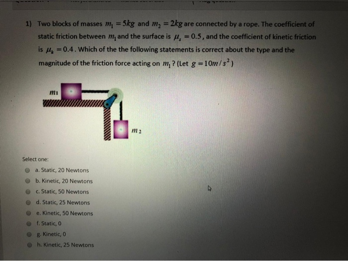 1) Two blocks of masses m, = 5kg and m,
2kg are connected by a rope. The coefficient of
%3!
static friction between m, and the surface is u, = 0.5, and the coefficient of kinetic friction
%3D
is = 0.4. Which of the the following statements is correct about the type and the
magnitude of the friction force acting on m, ? (Let g =10m/s)
%3D
mi
Select one:
a. Static, 20 Newtons
b. Kinetic, 20 Newtons
c. Static, 50 Newtons
d. Static, 25 Newtons
e. Kinetic, 50 Newtons
f. Static, 0
g. Kinetic, 0
h. Kinetic, 25 Newtons
