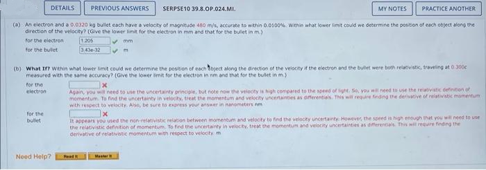 DETAILS
PREVIOUS ANSWERS
SERPSE10 39.8.OP.024.MI.
MY NOTES
PRACTICE ANOTHER
(a) An electron and a 0.0320 kg bullet each have a velocity of magnitude 480 m/s, accurate to within 0.0100%. Within what lower limit could we determine the position of each object along the
direction of the velocity? (Give the lower limit for the electron in mm and that for the bulet in m.)
1205
343e 12
for the eiectron
V mm
for the bullet
(b) What I7 Within what lower limit could we determine the position of each tbject along the direction of the velocity it the electron and the bulet were both relativistic, traveling at 0.300e
measured with the same accuracy? (Give the lower limit for the electron in nm and that for the bullet in m.)
for the
electron
Again, you will need to use the uncertainty principle, but note now the velooty is high compared to the speed of fight. So, you will need to use the relativistic definition of
momentum. To find the uncertainty in velocity, treat the momentum and velocity uncertainties as aiferentials. TNs will require finding the derivative of relativistic momentum
with respect to velocity. Also, be sure to express your answer in nanometers nm
for the
It appears you uned the non-relativistic relation between momentum and velocity to find the velocity uncertainty However, the speed in high enough that you will need to use
the relativistic definition of momentum To find the uncertainty in velocity, treat the momentum and velocity uncertainties as differentials This will requre finding the
derivative of relativistic momentum with respect to velocity m
bullet
Need Help?
Read it
Master
