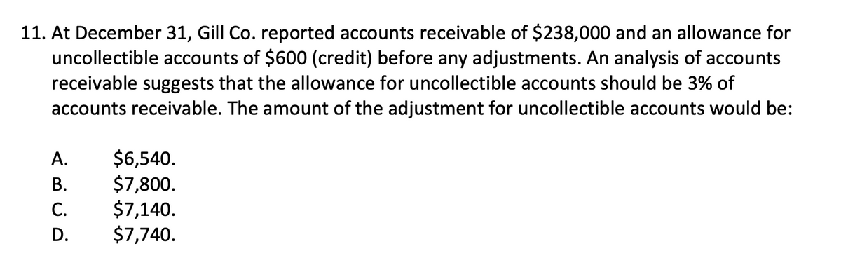 11. At December 31, Gill Co. reported accounts receivable of $238,000 and an allowance for
uncollectible accounts of $600 (credit) before any adjustments. An analysis of accounts
receivable suggests that the allowance for uncollectible accounts should be 3% of
accounts receivable. The amount of the adjustment for uncollectible accounts would be:
ABCD
A.
B.
C.
D.
$6,540.
$7,800.
$7,140.
$7,740.