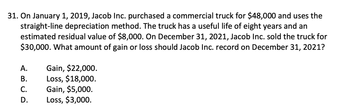 31. On January 1, 2019, Jacob Inc. purchased a commercial truck for $48,000 and uses the
straight-line depreciation method. The truck has a useful life of eight years and an
estimated residual value of $8,000. On December 31, 2021, Jacob Inc. sold the truck for
$30,000. What amount of gain or loss should Jacob Inc. record on December 31, 2021?
A.
B.
C.
D.
Gain, $22,000.
Loss, $18,000.
Gain, $5,000.
Loss, $3,000.