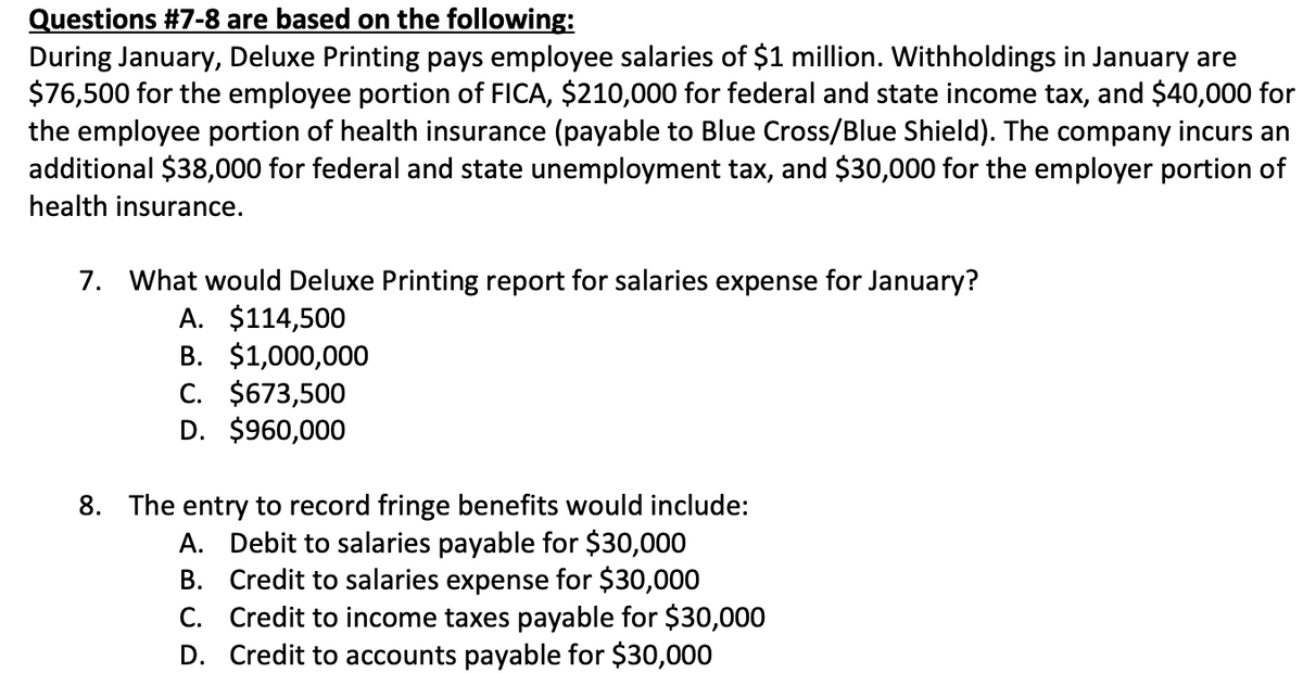 Questions # 7-8 are based on the following:
During January, Deluxe Printing pays employee salaries of $1 million. Withholdings in January are
$76,500 for the employee portion of FICA, $210,000 for federal and state income tax, and $40,000 for
the employee portion of health insurance (payable to Blue Cross/Blue Shield). The company incurs an
additional $38,000 for federal and state unemployment tax, and $30,000 for the employer portion of
health insurance.
7. What would Deluxe Printing report for salaries expense for January?
A. $114,500
B. $1,000,000
C. $673,500
D. $960,000
8. The entry to record fringe benefits would include:
A. Debit to salaries payable for $30,000
B.
Credit to salaries expense for $30,000
C. Credit to income taxes payable for $30,000
D.
Credit to accounts payable for $30,000