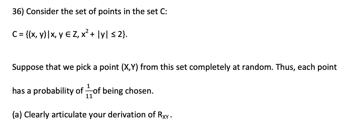 36) Consider the set of points in the set C:
C= {(x, y)|x, y E Z, x² + ]y] < 2}.
Suppose that we pick a point (X,Y) from this set completely at random. Thus, each point
1
has a probability of of being chosen.
11
(a) Clearly articulate your derivation of Rxy.
