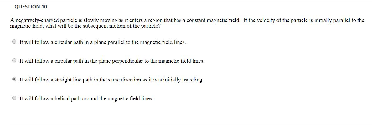 QUESTION 10
A negatively-charged particle is slowly moving as it enters a region that has a constant magnetic field. If the velocity of the particle is initially parallel to the
magnetic field, what will be the subsequent motion of the particle?
It will follow a circular path in a plane parallel to the magnetic field lines.
It will follow a circular path in the plane perpendicular to the magnetic field lines.
It will follow a straight line path in the same direction as it was initially traveling.
It will follow a helical path around the magnetic field lines.