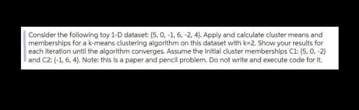 Consider the following toy 1-D dataset: (5, 0, -1, 6, -2, 4). Apply and calculate cluster means and
memberships for a k-means clustering algorithm on this dataset with k=2. Show your results for
each iteration until the algorithm converges. Assume the initial cluster memberships C1: (5, 0, -2)
and C2: (-1, 6, 4). Note: this is a paper and pencil problem. Do not write and execute code for It.
