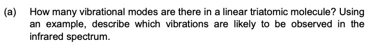 (a)
How many vibrational modes are there in a linear triatomic molecule? Using
an example, describe which vibrations are likely to be observed in the
infrared spectrum.
