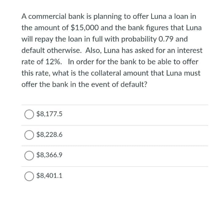 A commercial bank is planning to offer Luna a loan in
the amount of $15,000 and the bank figures that Luna
will repay the loan in full with probability 0.79 and
default otherwise. Also, Luna has asked for an interest
rate of 12%. In order for the bank to be able to offer
this rate, what is the collateral amount that Luna must
offer the bank in the event of default?
$8,177.5
$8,228.6
$8,366.9
$8,401.1
