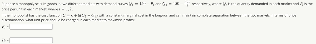 Suppose a monopoly sells its goods in two different markets with demand curves Q1 = 150 – P1 and Q2
= 150
2 respectively, where Q; is the quantity demanded in each market and P; is the
price per unit in each market, where i = 1,2.
If the monopolist has the cost function C = 6+6(Q2 + Q ) with a constant marginal cost in the long-run and can maintain complete separation between the two markets in terms of price
discrimination, what unit price should be charged in each market to maximise profits?
P1 =
P2 =
