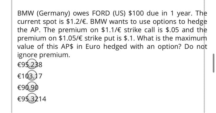 BMW (Germany) owes FORD (US) $100 due in 1 year. The
current spot is $1.2/€. BMW wants to use options to hedge
the AP. The premium on $1.1/€ strike call is $.05 and the
premium on $1.05/€ strike put is $.1. What is the maximum
value of this AP$ in Euro hedged with an option? Do not
ignore premium.
€95.238
€103.17
€90.90
€95.3214
