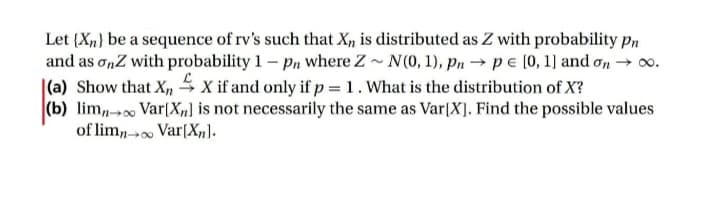 Let (X,} be a sequence of rv's such that X, is distributed as Z with probability pPn
and as onZ with probability 1 – Pn where Z- N(0, 1), pn →pe [0, 1] and on → o.
|(a) Show that X, x if and only if p = 1. What is the distribution of X?
(b) lim,- Var[X„] is not necessarily the same as Var[X]. Find the possible values
of lim,- Var[X,).
