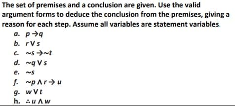 The set of premises and a conclusion are given. Use the valid
argument forms to deduce the conclusion from the premises, giving a
reason for each step. Assume all variables are statement variables.
a. p>9
b. rVs
c. ~s >-t
d. ~q Vs
C.
e. ~S
f. ~pAr>u
g. w Vt
h. uAw
