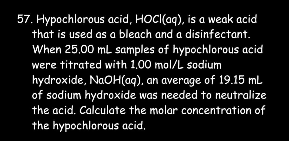 57. Hypochlorous acid, HOCI(aq), is a weak acid
that is used as a bleach and a disinfectant.
When 25.00 mL samples of hypochlorous acid
were titrated with 1.00 mol/L sodium
hydroxide, NaOH(aq), an average of 19.15 mL
of sodium hydroxide was needed to neutralize
the acid. Calculate the molar concentration of
the hypochlorous acid.