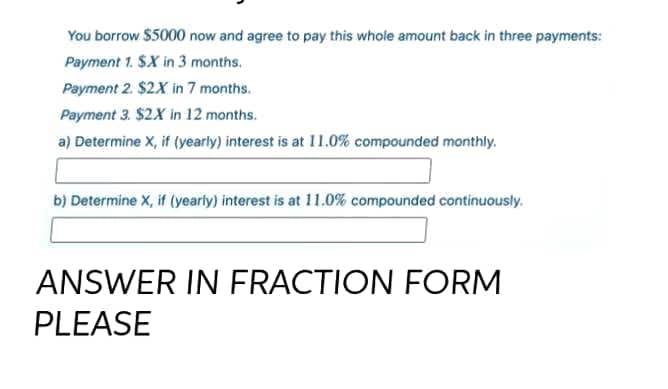 You borrow $5000 now and agree to pay this whole amount back in three payments:
Payment 1. SX in 3 months.
Payment 2. $2X in 7 months.
Payment 3. $2X in 12 months.
a) Determine X, if (yearly) interest is at 11.0% compounded monthly.
b) Determine X, if (yearly) interest is at 11.0% compounded continuously.
ANSWER IN FRACTION FORM
PLEASE

