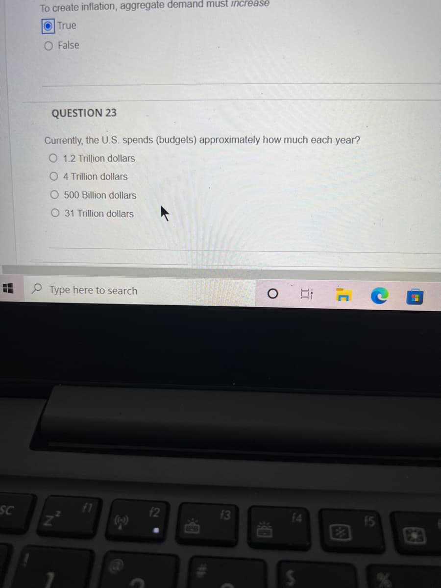 SC
To create inflation, aggregate demand must increase
True
O False
QUESTION 23
Currently, the U.S. spends (budgets) approximately how much each year?
O 1.2 Trillion dollars
O 4 Trillion dollars
O 500 Billion dollars
O 31 Trillion dollars
Type here to search
N
P
f2
f3
S
81 7
H