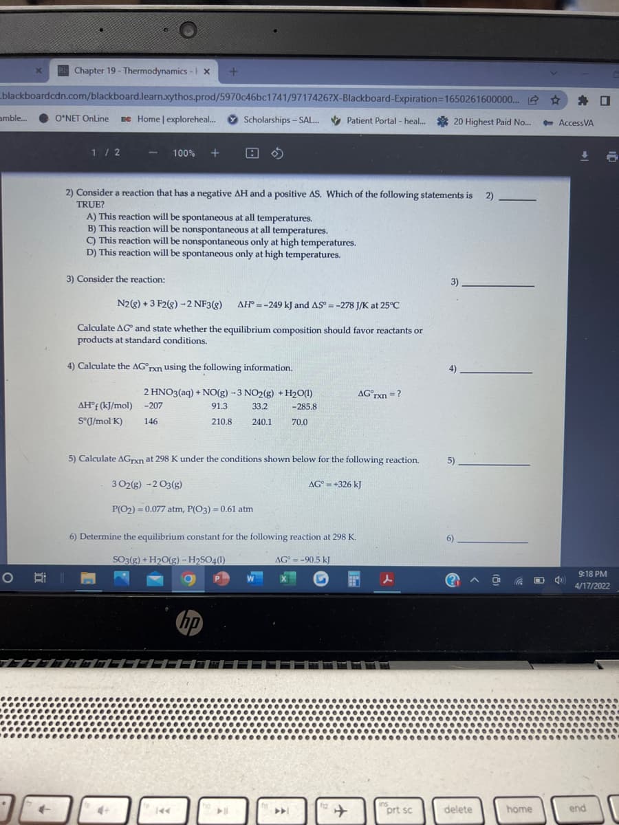 eChapter 19 - Thermodynamics -tx
blackboardcdn.com/blackboard.learn.xythos.prod/5970c46bc1741/9717426?X-Blackboard-Expiration3D1650261600000.. 2
身口
amble...
O*NET OnLine
Be Home | exploreheal.
O Scholarships - SAL.
* Patient Portal - heal.
20 Highest Paid No..
- AccessVA
1/ 2
100%
2) Consider a reaction that has a negative AH and a positive AS. Which of the following statements is
2).
TRUE?
A) This reaction will be spontaneous at all temperatures.
B) This reaction will be nonspontaneous at all temperatures.
C) This reaction will be nonspontaneous only at high temperatures.
D) This reaction will be spontaneous only at high temperatures.
3) Consider the reaction:
3).
N2(8) + 3 F2(g) -2 NF3(g)
AH° = -249 kJ and AS = -278 J/K at 25°C
Calculate AG and state whether the equilibrium composition should favor reactants or
products at standard conditions,
4) Calculate the AG°rxn using the following information.
4)
2 HNO3(aq) + NO(g) -3 NO2(g) + H2O(1)
AG°rxn =?
AH°f (kJ/mol) -207
91.3
33.2
-285.8
S°J/mol K)
146
210.8
240.1
70.0
5) Calculate AGrxn at 298 K under the conditions shown below for the following reaction.
5)
3 02(g) -2 O3(g)
AG° = +326 kJ
%3D
P(O2) = 0.077 atm, P(O3) = 0.61 atm
6) Determine the equilibrium constant for the following reaction at 298 K.
6)
SO3(g) + H2O(g) – H2SO4(1)
AG° = -90.5 kJ
9:18 PM
(? ^
4/17/2022
hp
ins
prt sc
12
4+
delete
home
end
