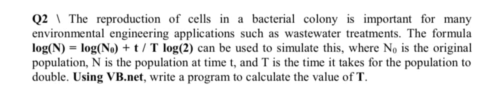 Q2 \ The reproduction of cells in a bacterial colony is important for many
environmental engineering applications such as wastewater treatments. The formula
log(N) = log(No) + t / T log(2) can be used to simulate this, where No is the original
population, N is the population at time t, and T is the time it takes for the population to
double. Using VB.net, write a program to calculate the value of T.
%3D
